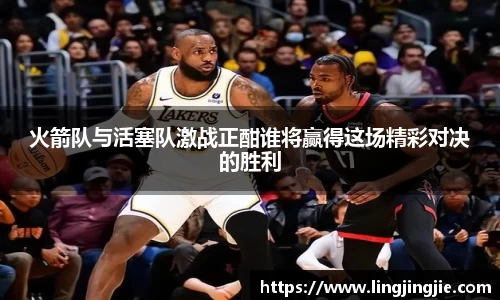 火箭队与活塞队激战正酣谁将赢得这场精彩对决的胜利
