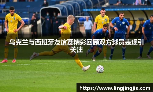 乌克兰与西班牙友谊赛精彩回顾双方球员表现引关注